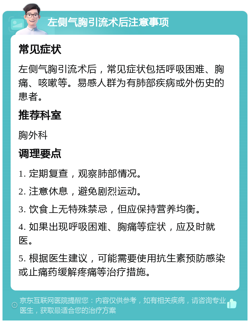 左侧气胸引流术后注意事项 常见症状 左侧气胸引流术后，常见症状包括呼吸困难、胸痛、咳嗽等。易感人群为有肺部疾病或外伤史的患者。 推荐科室 胸外科 调理要点 1. 定期复查，观察肺部情况。 2. 注意休息，避免剧烈运动。 3. 饮食上无特殊禁忌，但应保持营养均衡。 4. 如果出现呼吸困难、胸痛等症状，应及时就医。 5. 根据医生建议，可能需要使用抗生素预防感染或止痛药缓解疼痛等治疗措施。