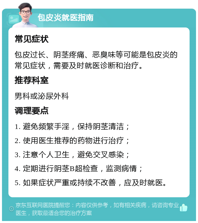 包皮炎就医指南 常见症状 包皮过长、阴茎疼痛、恶臭味等可能是包皮炎的常见症状，需要及时就医诊断和治疗。 推荐科室 男科或泌尿外科 调理要点 1. 避免频繁手淫，保持阴茎清洁； 2. 使用医生推荐的药物进行治疗； 3. 注意个人卫生，避免交叉感染； 4. 定期进行阴茎B超检查，监测病情； 5. 如果症状严重或持续不改善，应及时就医。