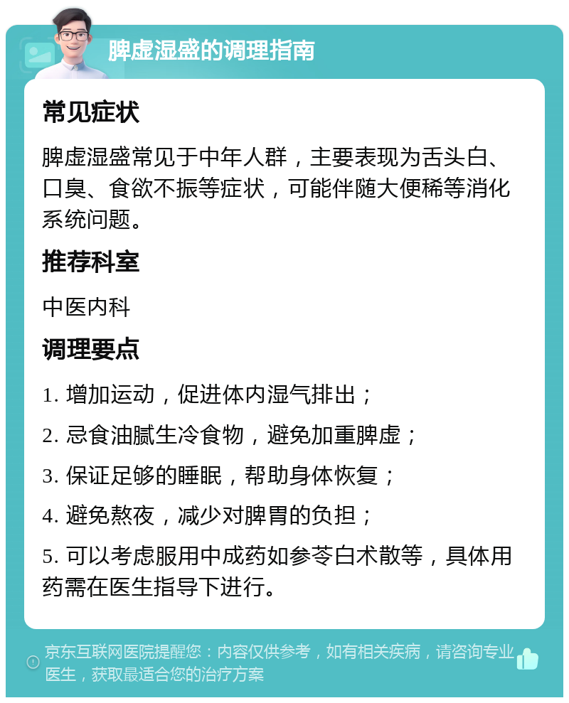 脾虚湿盛的调理指南 常见症状 脾虚湿盛常见于中年人群，主要表现为舌头白、口臭、食欲不振等症状，可能伴随大便稀等消化系统问题。 推荐科室 中医内科 调理要点 1. 增加运动，促进体内湿气排出； 2. 忌食油腻生冷食物，避免加重脾虚； 3. 保证足够的睡眠，帮助身体恢复； 4. 避免熬夜，减少对脾胃的负担； 5. 可以考虑服用中成药如参苓白术散等，具体用药需在医生指导下进行。