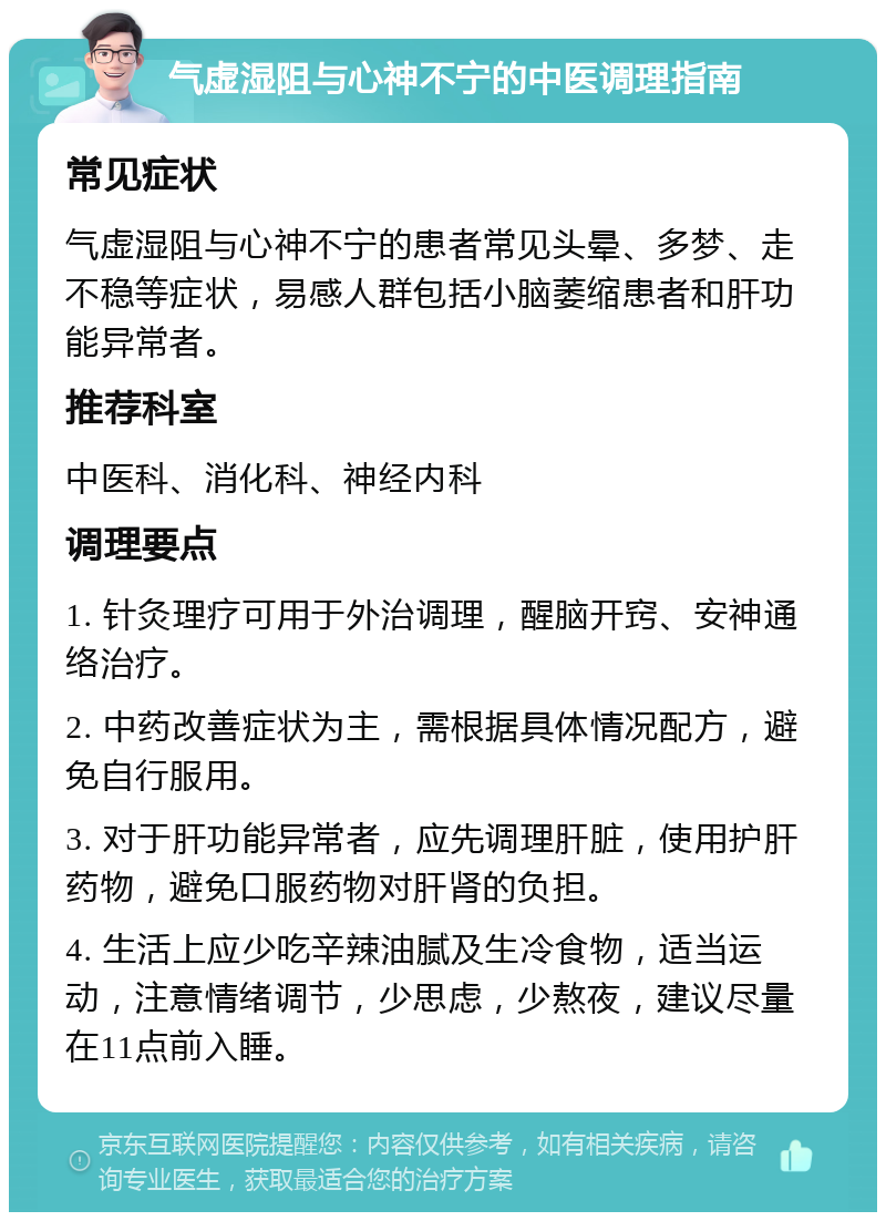 气虚湿阻与心神不宁的中医调理指南 常见症状 气虚湿阻与心神不宁的患者常见头晕、多梦、走不稳等症状，易感人群包括小脑萎缩患者和肝功能异常者。 推荐科室 中医科、消化科、神经内科 调理要点 1. 针灸理疗可用于外治调理，醒脑开窍、安神通络治疗。 2. 中药改善症状为主，需根据具体情况配方，避免自行服用。 3. 对于肝功能异常者，应先调理肝脏，使用护肝药物，避免口服药物对肝肾的负担。 4. 生活上应少吃辛辣油腻及生冷食物，适当运动，注意情绪调节，少思虑，少熬夜，建议尽量在11点前入睡。