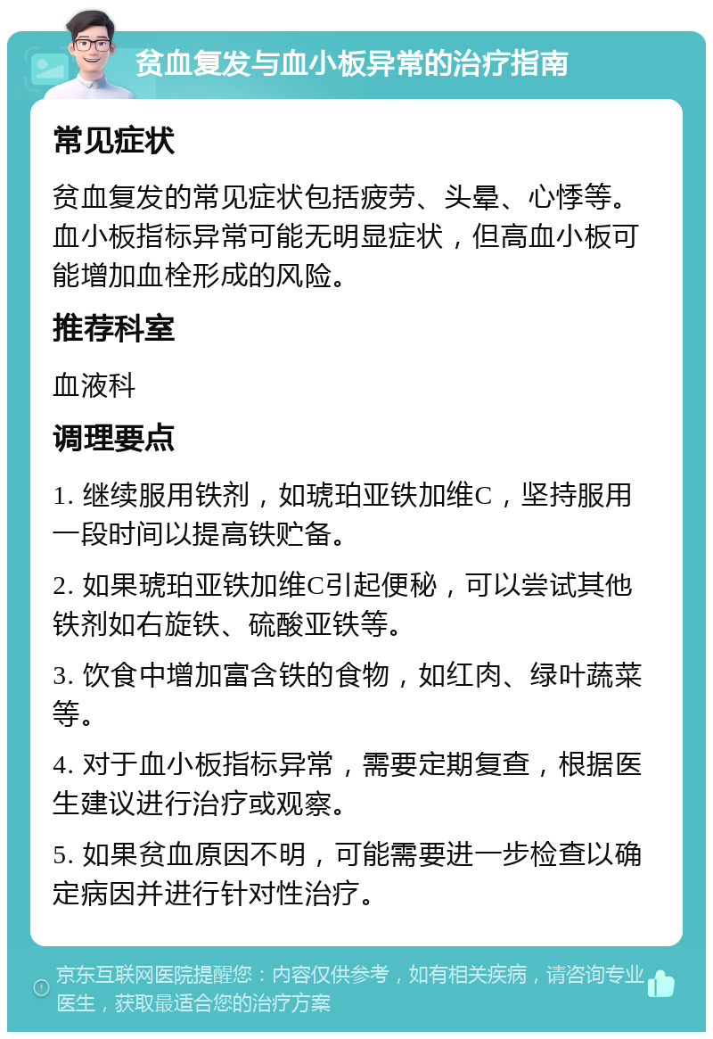 贫血复发与血小板异常的治疗指南 常见症状 贫血复发的常见症状包括疲劳、头晕、心悸等。血小板指标异常可能无明显症状，但高血小板可能增加血栓形成的风险。 推荐科室 血液科 调理要点 1. 继续服用铁剂，如琥珀亚铁加维C，坚持服用一段时间以提高铁贮备。 2. 如果琥珀亚铁加维C引起便秘，可以尝试其他铁剂如右旋铁、硫酸亚铁等。 3. 饮食中增加富含铁的食物，如红肉、绿叶蔬菜等。 4. 对于血小板指标异常，需要定期复查，根据医生建议进行治疗或观察。 5. 如果贫血原因不明，可能需要进一步检查以确定病因并进行针对性治疗。