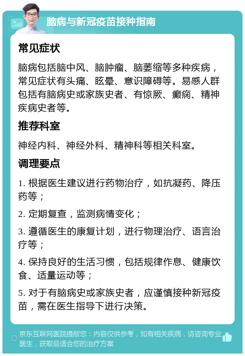 脑病与新冠疫苗接种指南 常见症状 脑病包括脑中风、脑肿瘤、脑萎缩等多种疾病，常见症状有头痛、眩晕、意识障碍等。易感人群包括有脑病史或家族史者、有惊厥、癫痫、精神疾病史者等。 推荐科室 神经内科、神经外科、精神科等相关科室。 调理要点 1. 根据医生建议进行药物治疗，如抗凝药、降压药等； 2. 定期复查，监测病情变化； 3. 遵循医生的康复计划，进行物理治疗、语言治疗等； 4. 保持良好的生活习惯，包括规律作息、健康饮食、适量运动等； 5. 对于有脑病史或家族史者，应谨慎接种新冠疫苗，需在医生指导下进行决策。