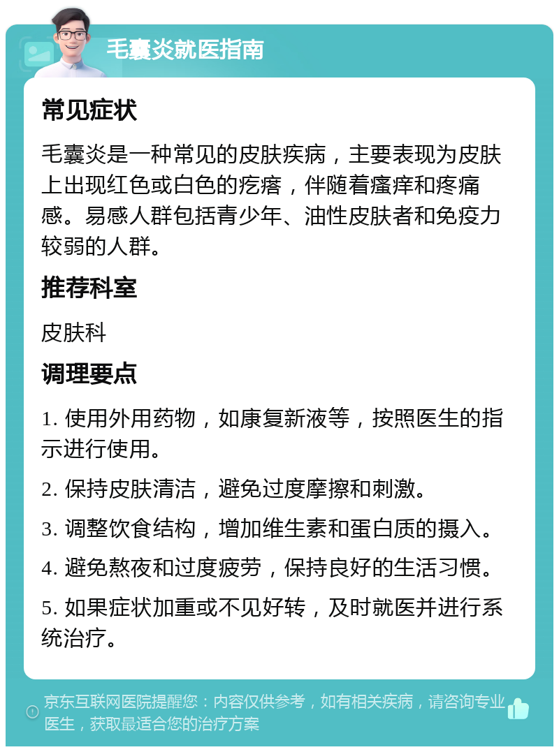 毛囊炎就医指南 常见症状 毛囊炎是一种常见的皮肤疾病，主要表现为皮肤上出现红色或白色的疙瘩，伴随着瘙痒和疼痛感。易感人群包括青少年、油性皮肤者和免疫力较弱的人群。 推荐科室 皮肤科 调理要点 1. 使用外用药物，如康复新液等，按照医生的指示进行使用。 2. 保持皮肤清洁，避免过度摩擦和刺激。 3. 调整饮食结构，增加维生素和蛋白质的摄入。 4. 避免熬夜和过度疲劳，保持良好的生活习惯。 5. 如果症状加重或不见好转，及时就医并进行系统治疗。