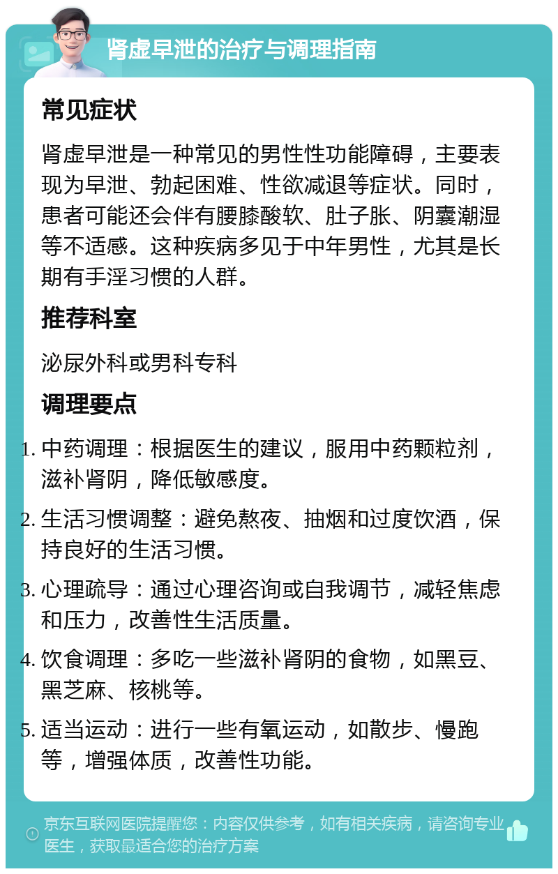 肾虚早泄的治疗与调理指南 常见症状 肾虚早泄是一种常见的男性性功能障碍，主要表现为早泄、勃起困难、性欲减退等症状。同时，患者可能还会伴有腰膝酸软、肚子胀、阴囊潮湿等不适感。这种疾病多见于中年男性，尤其是长期有手淫习惯的人群。 推荐科室 泌尿外科或男科专科 调理要点 中药调理：根据医生的建议，服用中药颗粒剂，滋补肾阴，降低敏感度。 生活习惯调整：避免熬夜、抽烟和过度饮酒，保持良好的生活习惯。 心理疏导：通过心理咨询或自我调节，减轻焦虑和压力，改善性生活质量。 饮食调理：多吃一些滋补肾阴的食物，如黑豆、黑芝麻、核桃等。 适当运动：进行一些有氧运动，如散步、慢跑等，增强体质，改善性功能。