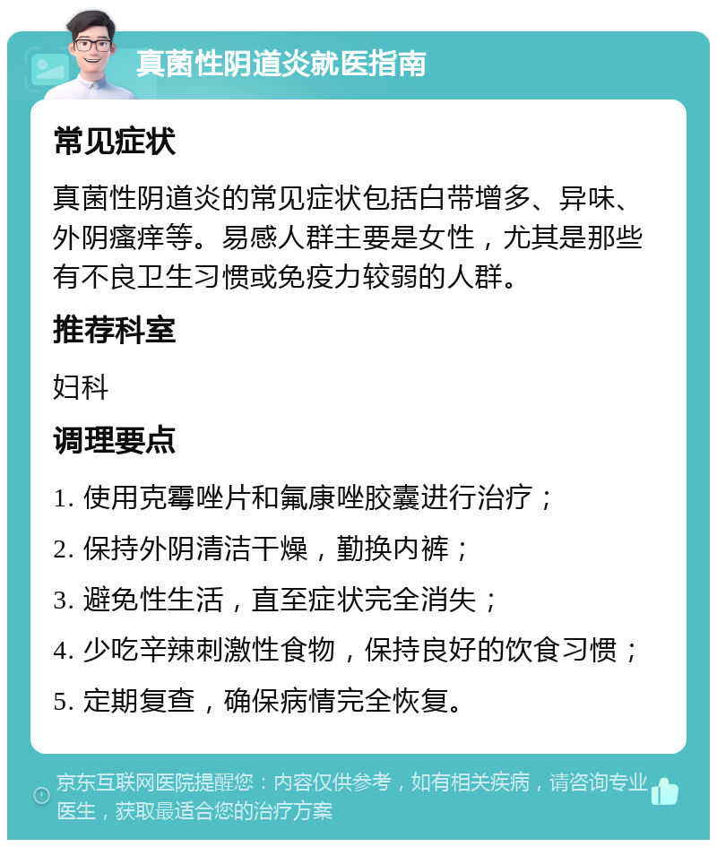 真菌性阴道炎就医指南 常见症状 真菌性阴道炎的常见症状包括白带增多、异味、外阴瘙痒等。易感人群主要是女性，尤其是那些有不良卫生习惯或免疫力较弱的人群。 推荐科室 妇科 调理要点 1. 使用克霉唑片和氟康唑胶囊进行治疗； 2. 保持外阴清洁干燥，勤换内裤； 3. 避免性生活，直至症状完全消失； 4. 少吃辛辣刺激性食物，保持良好的饮食习惯； 5. 定期复查，确保病情完全恢复。