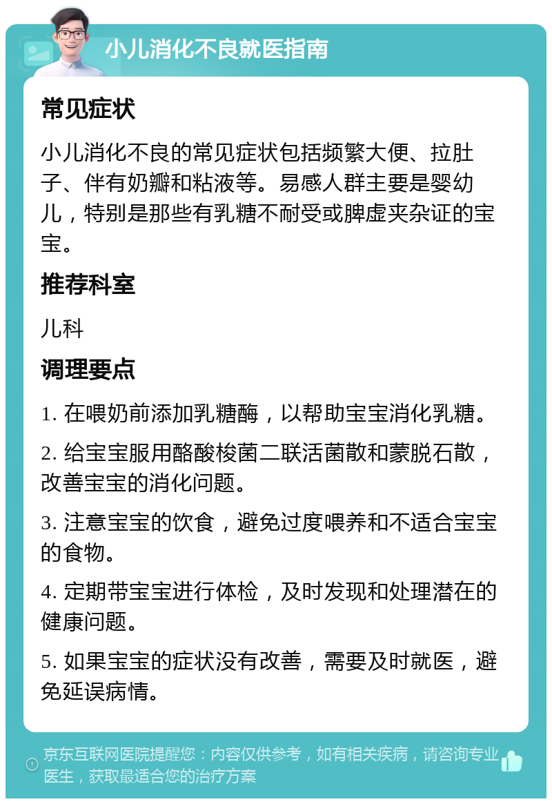 小儿消化不良就医指南 常见症状 小儿消化不良的常见症状包括频繁大便、拉肚子、伴有奶瓣和粘液等。易感人群主要是婴幼儿，特别是那些有乳糖不耐受或脾虚夹杂证的宝宝。 推荐科室 儿科 调理要点 1. 在喂奶前添加乳糖酶，以帮助宝宝消化乳糖。 2. 给宝宝服用酪酸梭菌二联活菌散和蒙脱石散，改善宝宝的消化问题。 3. 注意宝宝的饮食，避免过度喂养和不适合宝宝的食物。 4. 定期带宝宝进行体检，及时发现和处理潜在的健康问题。 5. 如果宝宝的症状没有改善，需要及时就医，避免延误病情。