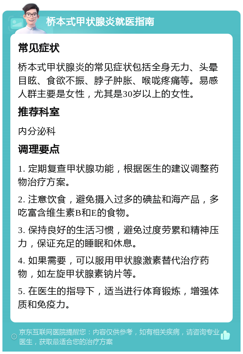 桥本式甲状腺炎就医指南 常见症状 桥本式甲状腺炎的常见症状包括全身无力、头晕目眩、食欲不振、脖子肿胀、喉咙疼痛等。易感人群主要是女性，尤其是30岁以上的女性。 推荐科室 内分泌科 调理要点 1. 定期复查甲状腺功能，根据医生的建议调整药物治疗方案。 2. 注意饮食，避免摄入过多的碘盐和海产品，多吃富含维生素B和E的食物。 3. 保持良好的生活习惯，避免过度劳累和精神压力，保证充足的睡眠和休息。 4. 如果需要，可以服用甲状腺激素替代治疗药物，如左旋甲状腺素钠片等。 5. 在医生的指导下，适当进行体育锻炼，增强体质和免疫力。