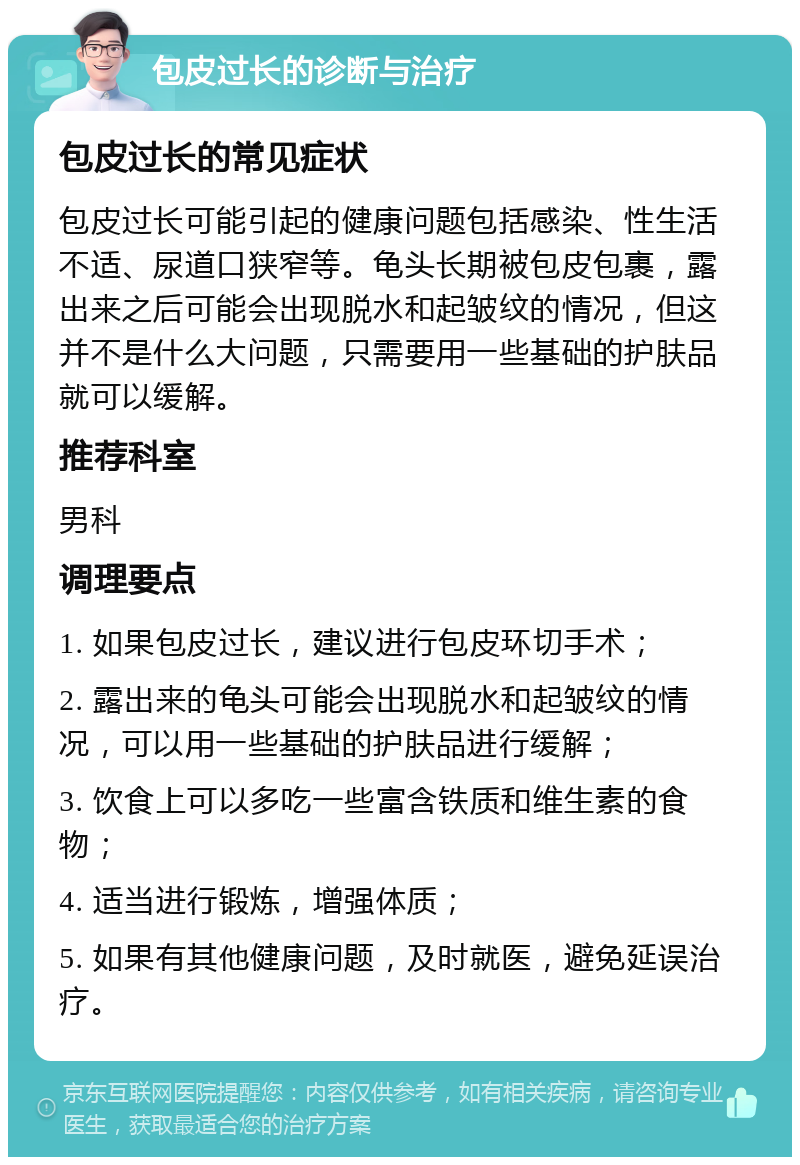 包皮过长的诊断与治疗 包皮过长的常见症状 包皮过长可能引起的健康问题包括感染、性生活不适、尿道口狭窄等。龟头长期被包皮包裹，露出来之后可能会出现脱水和起皱纹的情况，但这并不是什么大问题，只需要用一些基础的护肤品就可以缓解。 推荐科室 男科 调理要点 1. 如果包皮过长，建议进行包皮环切手术； 2. 露出来的龟头可能会出现脱水和起皱纹的情况，可以用一些基础的护肤品进行缓解； 3. 饮食上可以多吃一些富含铁质和维生素的食物； 4. 适当进行锻炼，增强体质； 5. 如果有其他健康问题，及时就医，避免延误治疗。