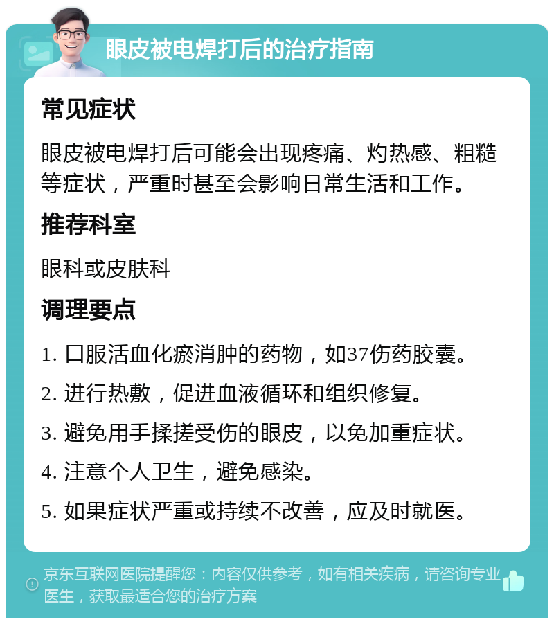 眼皮被电焊打后的治疗指南 常见症状 眼皮被电焊打后可能会出现疼痛、灼热感、粗糙等症状，严重时甚至会影响日常生活和工作。 推荐科室 眼科或皮肤科 调理要点 1. 口服活血化瘀消肿的药物，如37伤药胶囊。 2. 进行热敷，促进血液循环和组织修复。 3. 避免用手揉搓受伤的眼皮，以免加重症状。 4. 注意个人卫生，避免感染。 5. 如果症状严重或持续不改善，应及时就医。