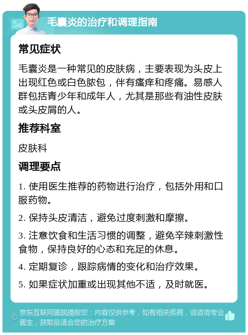 毛囊炎的治疗和调理指南 常见症状 毛囊炎是一种常见的皮肤病，主要表现为头皮上出现红色或白色脓包，伴有瘙痒和疼痛。易感人群包括青少年和成年人，尤其是那些有油性皮肤或头皮屑的人。 推荐科室 皮肤科 调理要点 1. 使用医生推荐的药物进行治疗，包括外用和口服药物。 2. 保持头皮清洁，避免过度刺激和摩擦。 3. 注意饮食和生活习惯的调整，避免辛辣刺激性食物，保持良好的心态和充足的休息。 4. 定期复诊，跟踪病情的变化和治疗效果。 5. 如果症状加重或出现其他不适，及时就医。