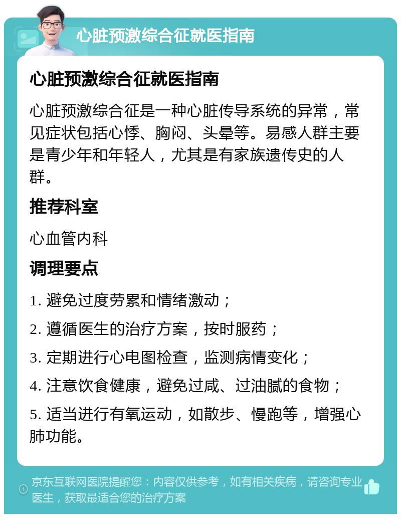 心脏预激综合征就医指南 心脏预激综合征就医指南 心脏预激综合征是一种心脏传导系统的异常，常见症状包括心悸、胸闷、头晕等。易感人群主要是青少年和年轻人，尤其是有家族遗传史的人群。 推荐科室 心血管内科 调理要点 1. 避免过度劳累和情绪激动； 2. 遵循医生的治疗方案，按时服药； 3. 定期进行心电图检查，监测病情变化； 4. 注意饮食健康，避免过咸、过油腻的食物； 5. 适当进行有氧运动，如散步、慢跑等，增强心肺功能。