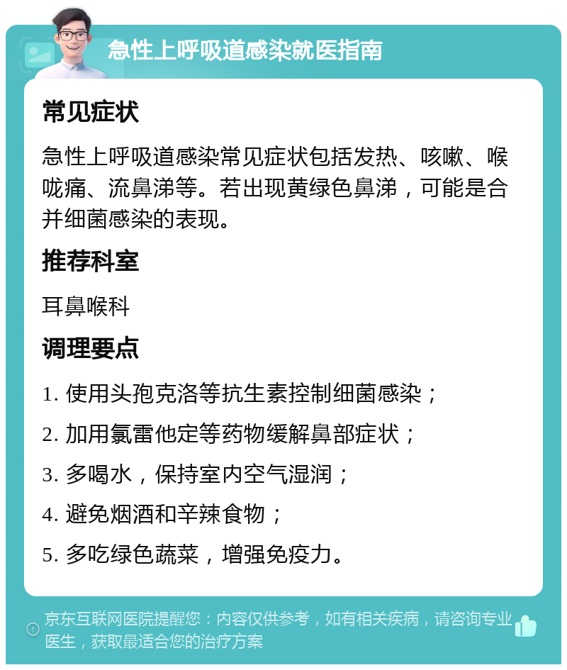 急性上呼吸道感染就医指南 常见症状 急性上呼吸道感染常见症状包括发热、咳嗽、喉咙痛、流鼻涕等。若出现黄绿色鼻涕，可能是合并细菌感染的表现。 推荐科室 耳鼻喉科 调理要点 1. 使用头孢克洛等抗生素控制细菌感染； 2. 加用氯雷他定等药物缓解鼻部症状； 3. 多喝水，保持室内空气湿润； 4. 避免烟酒和辛辣食物； 5. 多吃绿色蔬菜，增强免疫力。