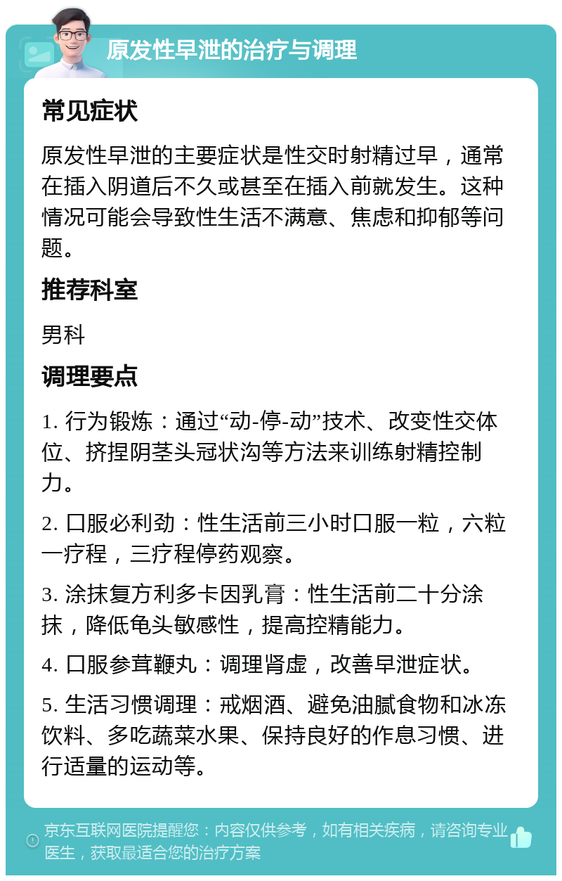 原发性早泄的治疗与调理 常见症状 原发性早泄的主要症状是性交时射精过早，通常在插入阴道后不久或甚至在插入前就发生。这种情况可能会导致性生活不满意、焦虑和抑郁等问题。 推荐科室 男科 调理要点 1. 行为锻炼：通过“动-停-动”技术、改变性交体位、挤捏阴茎头冠状沟等方法来训练射精控制力。 2. 口服必利劲：性生活前三小时口服一粒，六粒一疗程，三疗程停药观察。 3. 涂抹复方利多卡因乳膏：性生活前二十分涂抹，降低龟头敏感性，提高控精能力。 4. 口服参茸鞭丸：调理肾虚，改善早泄症状。 5. 生活习惯调理：戒烟酒、避免油腻食物和冰冻饮料、多吃蔬菜水果、保持良好的作息习惯、进行适量的运动等。