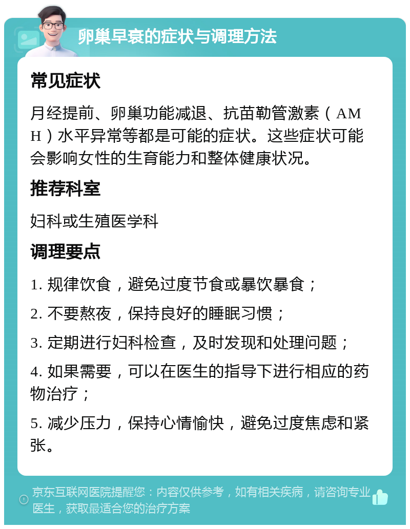 卵巢早衰的症状与调理方法 常见症状 月经提前、卵巢功能减退、抗苗勒管激素（AMH）水平异常等都是可能的症状。这些症状可能会影响女性的生育能力和整体健康状况。 推荐科室 妇科或生殖医学科 调理要点 1. 规律饮食，避免过度节食或暴饮暴食； 2. 不要熬夜，保持良好的睡眠习惯； 3. 定期进行妇科检查，及时发现和处理问题； 4. 如果需要，可以在医生的指导下进行相应的药物治疗； 5. 减少压力，保持心情愉快，避免过度焦虑和紧张。