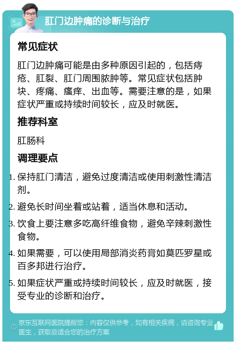 肛门边肿痛的诊断与治疗 常见症状 肛门边肿痛可能是由多种原因引起的，包括痔疮、肛裂、肛门周围脓肿等。常见症状包括肿块、疼痛、瘙痒、出血等。需要注意的是，如果症状严重或持续时间较长，应及时就医。 推荐科室 肛肠科 调理要点 保持肛门清洁，避免过度清洁或使用刺激性清洁剂。 避免长时间坐着或站着，适当休息和活动。 饮食上要注意多吃高纤维食物，避免辛辣刺激性食物。 如果需要，可以使用局部消炎药膏如莫匹罗星或百多邦进行治疗。 如果症状严重或持续时间较长，应及时就医，接受专业的诊断和治疗。