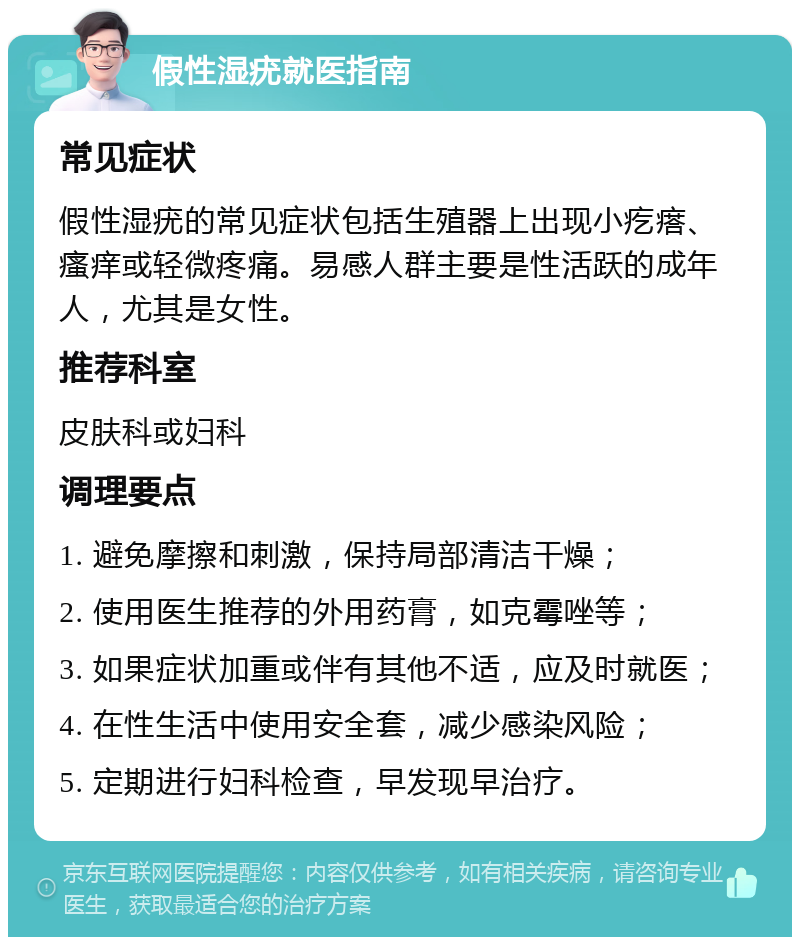 假性湿疣就医指南 常见症状 假性湿疣的常见症状包括生殖器上出现小疙瘩、瘙痒或轻微疼痛。易感人群主要是性活跃的成年人，尤其是女性。 推荐科室 皮肤科或妇科 调理要点 1. 避免摩擦和刺激，保持局部清洁干燥； 2. 使用医生推荐的外用药膏，如克霉唑等； 3. 如果症状加重或伴有其他不适，应及时就医； 4. 在性生活中使用安全套，减少感染风险； 5. 定期进行妇科检查，早发现早治疗。