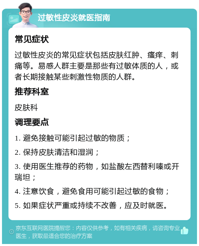 过敏性皮炎就医指南 常见症状 过敏性皮炎的常见症状包括皮肤红肿、瘙痒、刺痛等。易感人群主要是那些有过敏体质的人，或者长期接触某些刺激性物质的人群。 推荐科室 皮肤科 调理要点 1. 避免接触可能引起过敏的物质； 2. 保持皮肤清洁和湿润； 3. 使用医生推荐的药物，如盐酸左西替利嗪或开瑞坦； 4. 注意饮食，避免食用可能引起过敏的食物； 5. 如果症状严重或持续不改善，应及时就医。