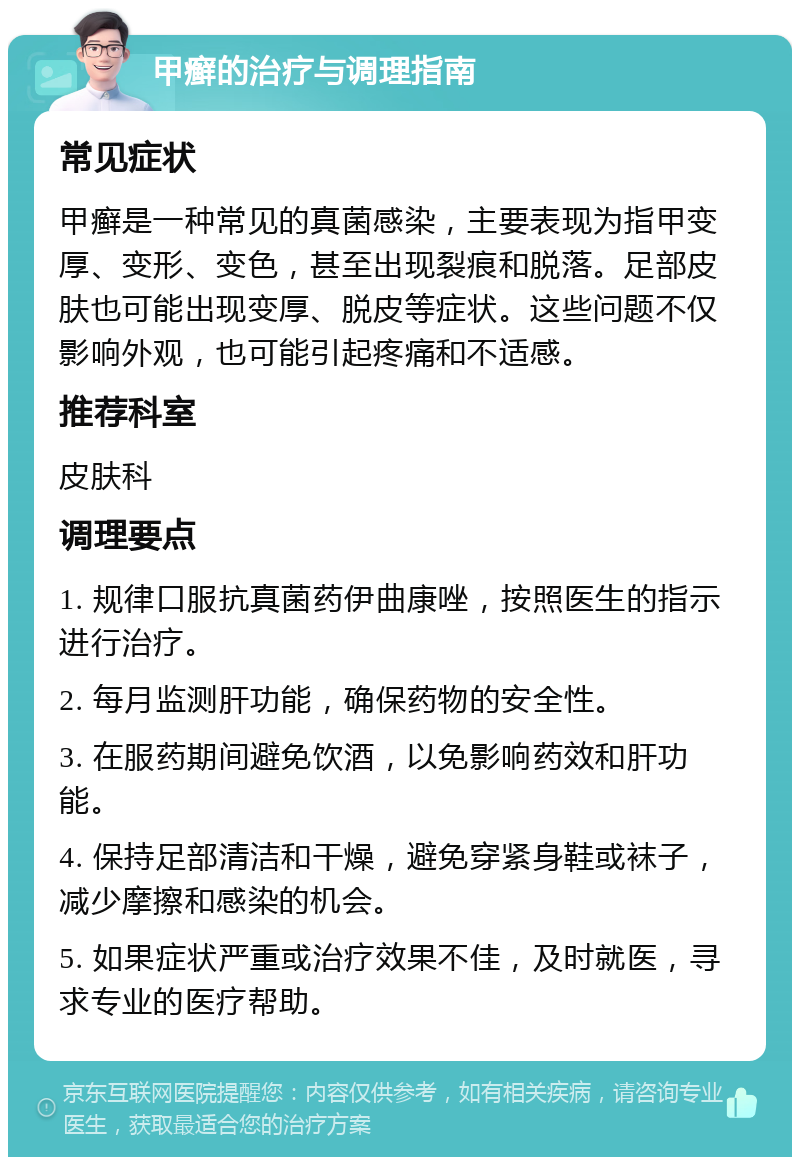 甲癣的治疗与调理指南 常见症状 甲癣是一种常见的真菌感染，主要表现为指甲变厚、变形、变色，甚至出现裂痕和脱落。足部皮肤也可能出现变厚、脱皮等症状。这些问题不仅影响外观，也可能引起疼痛和不适感。 推荐科室 皮肤科 调理要点 1. 规律口服抗真菌药伊曲康唑，按照医生的指示进行治疗。 2. 每月监测肝功能，确保药物的安全性。 3. 在服药期间避免饮酒，以免影响药效和肝功能。 4. 保持足部清洁和干燥，避免穿紧身鞋或袜子，减少摩擦和感染的机会。 5. 如果症状严重或治疗效果不佳，及时就医，寻求专业的医疗帮助。