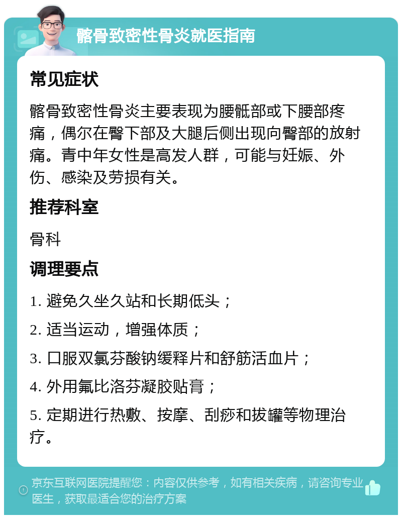 髂骨致密性骨炎就医指南 常见症状 髂骨致密性骨炎主要表现为腰骶部或下腰部疼痛，偶尔在臀下部及大腿后侧出现向臀部的放射痛。青中年女性是高发人群，可能与妊娠、外伤、感染及劳损有关。 推荐科室 骨科 调理要点 1. 避免久坐久站和长期低头； 2. 适当运动，增强体质； 3. 口服双氯芬酸钠缓释片和舒筋活血片； 4. 外用氟比洛芬凝胶贴膏； 5. 定期进行热敷、按摩、刮痧和拔罐等物理治疗。