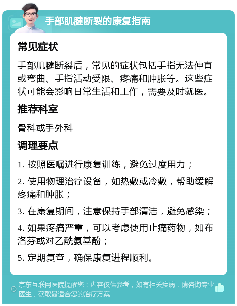 手部肌腱断裂的康复指南 常见症状 手部肌腱断裂后，常见的症状包括手指无法伸直或弯曲、手指活动受限、疼痛和肿胀等。这些症状可能会影响日常生活和工作，需要及时就医。 推荐科室 骨科或手外科 调理要点 1. 按照医嘱进行康复训练，避免过度用力； 2. 使用物理治疗设备，如热敷或冷敷，帮助缓解疼痛和肿胀； 3. 在康复期间，注意保持手部清洁，避免感染； 4. 如果疼痛严重，可以考虑使用止痛药物，如布洛芬或对乙酰氨基酚； 5. 定期复查，确保康复进程顺利。