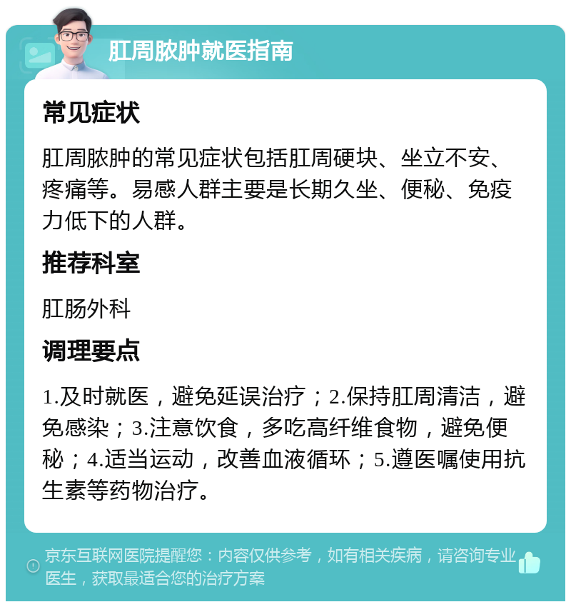 肛周脓肿就医指南 常见症状 肛周脓肿的常见症状包括肛周硬块、坐立不安、疼痛等。易感人群主要是长期久坐、便秘、免疫力低下的人群。 推荐科室 肛肠外科 调理要点 1.及时就医，避免延误治疗；2.保持肛周清洁，避免感染；3.注意饮食，多吃高纤维食物，避免便秘；4.适当运动，改善血液循环；5.遵医嘱使用抗生素等药物治疗。