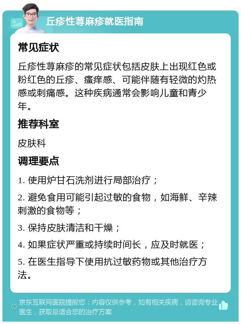 丘疹性荨麻疹就医指南 常见症状 丘疹性荨麻疹的常见症状包括皮肤上出现红色或粉红色的丘疹、瘙痒感、可能伴随有轻微的灼热感或刺痛感。这种疾病通常会影响儿童和青少年。 推荐科室 皮肤科 调理要点 1. 使用炉甘石洗剂进行局部治疗； 2. 避免食用可能引起过敏的食物，如海鲜、辛辣刺激的食物等； 3. 保持皮肤清洁和干燥； 4. 如果症状严重或持续时间长，应及时就医； 5. 在医生指导下使用抗过敏药物或其他治疗方法。