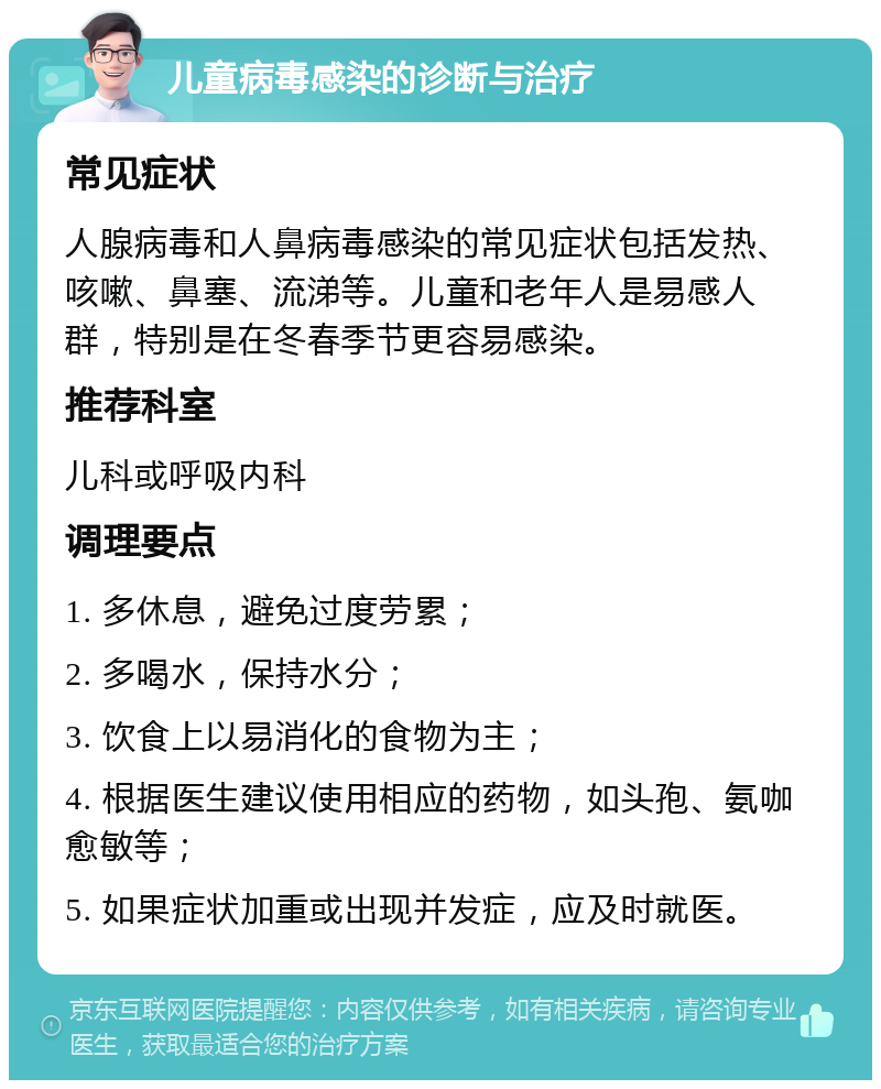 儿童病毒感染的诊断与治疗 常见症状 人腺病毒和人鼻病毒感染的常见症状包括发热、咳嗽、鼻塞、流涕等。儿童和老年人是易感人群，特别是在冬春季节更容易感染。 推荐科室 儿科或呼吸内科 调理要点 1. 多休息，避免过度劳累； 2. 多喝水，保持水分； 3. 饮食上以易消化的食物为主； 4. 根据医生建议使用相应的药物，如头孢、氨咖愈敏等； 5. 如果症状加重或出现并发症，应及时就医。