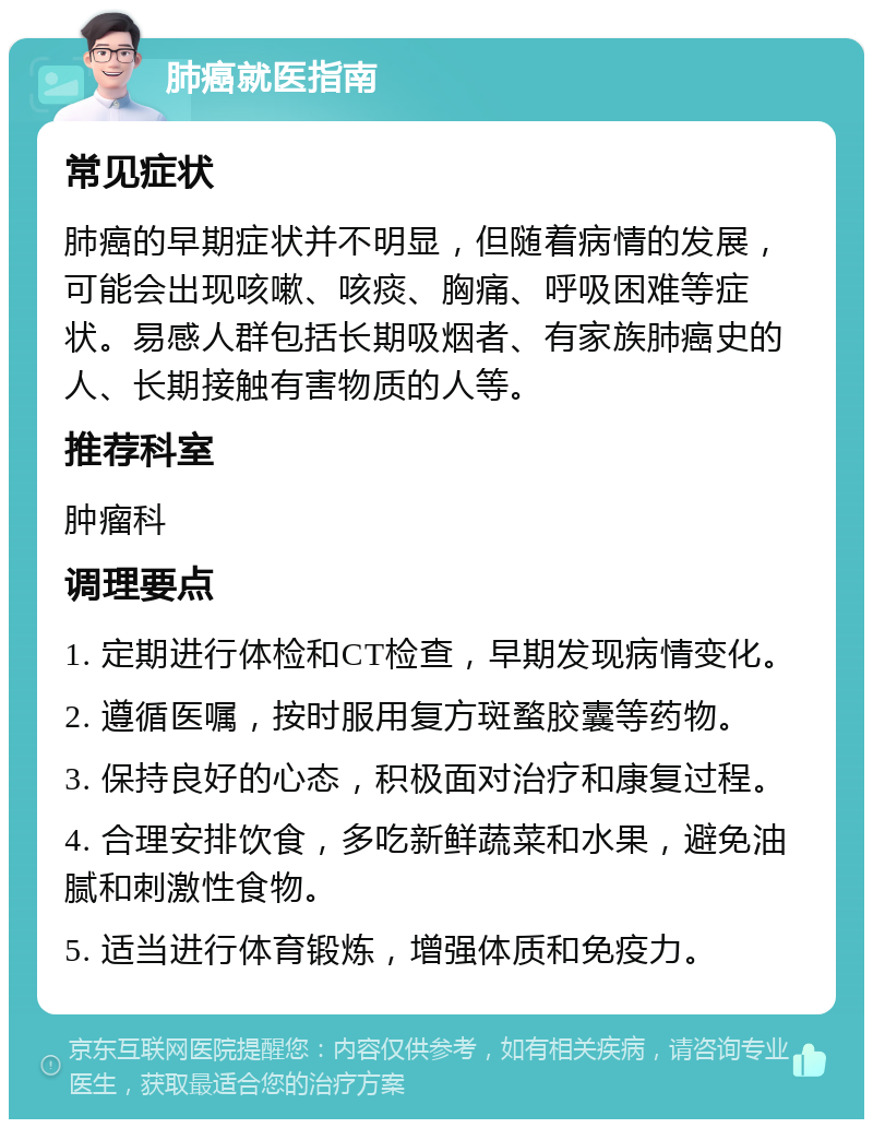 肺癌就医指南 常见症状 肺癌的早期症状并不明显，但随着病情的发展，可能会出现咳嗽、咳痰、胸痛、呼吸困难等症状。易感人群包括长期吸烟者、有家族肺癌史的人、长期接触有害物质的人等。 推荐科室 肿瘤科 调理要点 1. 定期进行体检和CT检查，早期发现病情变化。 2. 遵循医嘱，按时服用复方斑蝥胶囊等药物。 3. 保持良好的心态，积极面对治疗和康复过程。 4. 合理安排饮食，多吃新鲜蔬菜和水果，避免油腻和刺激性食物。 5. 适当进行体育锻炼，增强体质和免疫力。