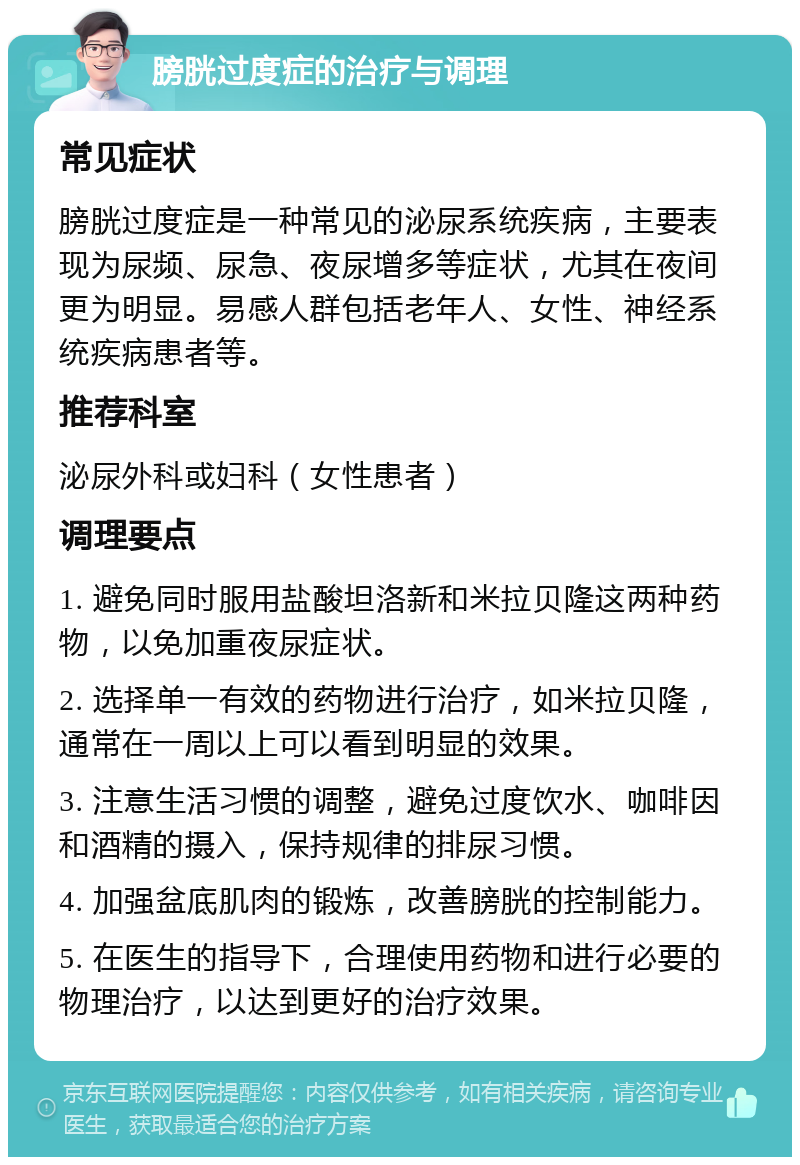 膀胱过度症的治疗与调理 常见症状 膀胱过度症是一种常见的泌尿系统疾病，主要表现为尿频、尿急、夜尿增多等症状，尤其在夜间更为明显。易感人群包括老年人、女性、神经系统疾病患者等。 推荐科室 泌尿外科或妇科（女性患者） 调理要点 1. 避免同时服用盐酸坦洛新和米拉贝隆这两种药物，以免加重夜尿症状。 2. 选择单一有效的药物进行治疗，如米拉贝隆，通常在一周以上可以看到明显的效果。 3. 注意生活习惯的调整，避免过度饮水、咖啡因和酒精的摄入，保持规律的排尿习惯。 4. 加强盆底肌肉的锻炼，改善膀胱的控制能力。 5. 在医生的指导下，合理使用药物和进行必要的物理治疗，以达到更好的治疗效果。