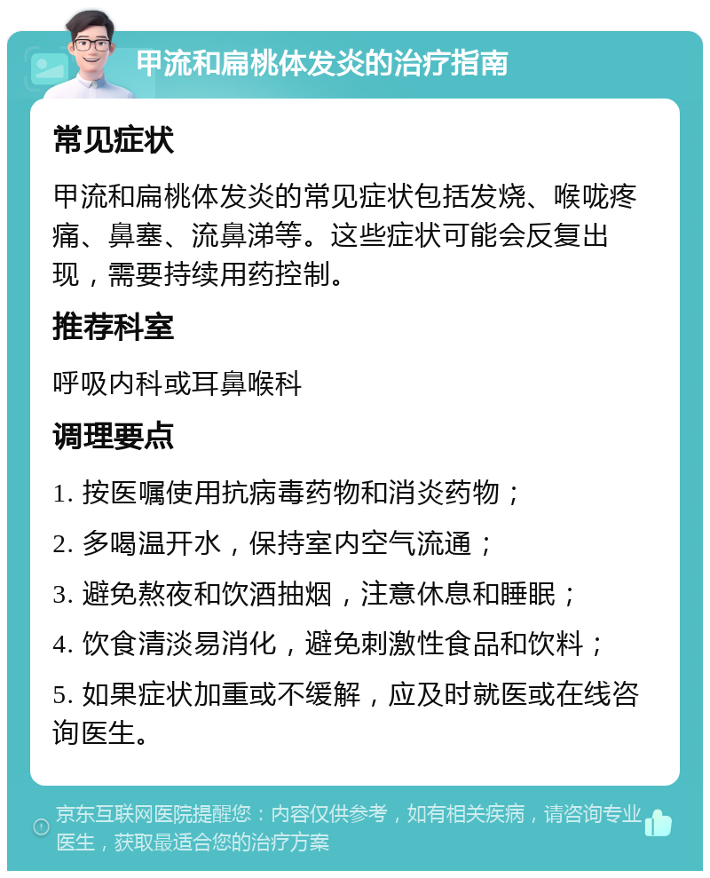 甲流和扁桃体发炎的治疗指南 常见症状 甲流和扁桃体发炎的常见症状包括发烧、喉咙疼痛、鼻塞、流鼻涕等。这些症状可能会反复出现，需要持续用药控制。 推荐科室 呼吸内科或耳鼻喉科 调理要点 1. 按医嘱使用抗病毒药物和消炎药物； 2. 多喝温开水，保持室内空气流通； 3. 避免熬夜和饮酒抽烟，注意休息和睡眠； 4. 饮食清淡易消化，避免刺激性食品和饮料； 5. 如果症状加重或不缓解，应及时就医或在线咨询医生。