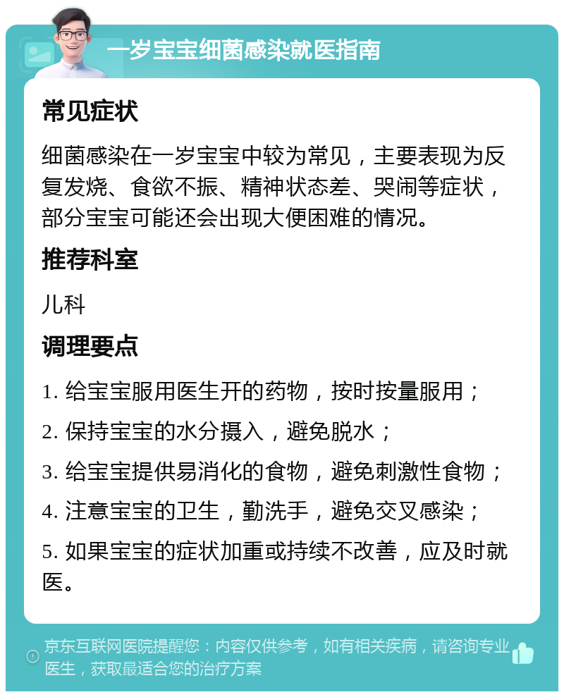 一岁宝宝细菌感染就医指南 常见症状 细菌感染在一岁宝宝中较为常见，主要表现为反复发烧、食欲不振、精神状态差、哭闹等症状，部分宝宝可能还会出现大便困难的情况。 推荐科室 儿科 调理要点 1. 给宝宝服用医生开的药物，按时按量服用； 2. 保持宝宝的水分摄入，避免脱水； 3. 给宝宝提供易消化的食物，避免刺激性食物； 4. 注意宝宝的卫生，勤洗手，避免交叉感染； 5. 如果宝宝的症状加重或持续不改善，应及时就医。