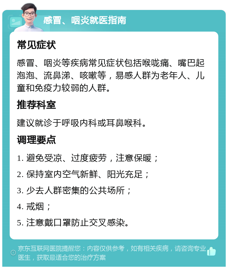 感冒、咽炎就医指南 常见症状 感冒、咽炎等疾病常见症状包括喉咙痛、嘴巴起泡泡、流鼻涕、咳嗽等，易感人群为老年人、儿童和免疫力较弱的人群。 推荐科室 建议就诊于呼吸内科或耳鼻喉科。 调理要点 1. 避免受凉、过度疲劳，注意保暖； 2. 保持室内空气新鲜、阳光充足； 3. 少去人群密集的公共场所； 4. 戒烟； 5. 注意戴口罩防止交叉感染。