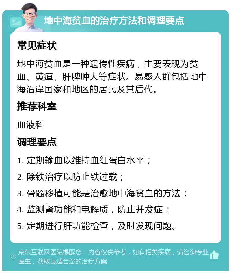 地中海贫血的治疗方法和调理要点 常见症状 地中海贫血是一种遗传性疾病，主要表现为贫血、黄疸、肝脾肿大等症状。易感人群包括地中海沿岸国家和地区的居民及其后代。 推荐科室 血液科 调理要点 1. 定期输血以维持血红蛋白水平； 2. 除铁治疗以防止铁过载； 3. 骨髓移植可能是治愈地中海贫血的方法； 4. 监测肾功能和电解质，防止并发症； 5. 定期进行肝功能检查，及时发现问题。