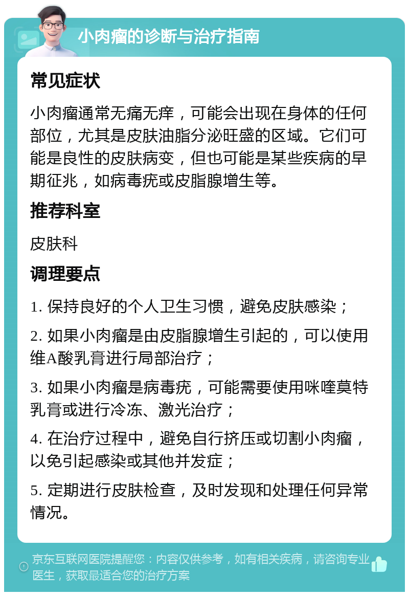 小肉瘤的诊断与治疗指南 常见症状 小肉瘤通常无痛无痒，可能会出现在身体的任何部位，尤其是皮肤油脂分泌旺盛的区域。它们可能是良性的皮肤病变，但也可能是某些疾病的早期征兆，如病毒疣或皮脂腺增生等。 推荐科室 皮肤科 调理要点 1. 保持良好的个人卫生习惯，避免皮肤感染； 2. 如果小肉瘤是由皮脂腺增生引起的，可以使用维A酸乳膏进行局部治疗； 3. 如果小肉瘤是病毒疣，可能需要使用咪喹莫特乳膏或进行冷冻、激光治疗； 4. 在治疗过程中，避免自行挤压或切割小肉瘤，以免引起感染或其他并发症； 5. 定期进行皮肤检查，及时发现和处理任何异常情况。