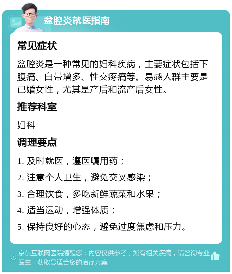 盆腔炎就医指南 常见症状 盆腔炎是一种常见的妇科疾病，主要症状包括下腹痛、白带增多、性交疼痛等。易感人群主要是已婚女性，尤其是产后和流产后女性。 推荐科室 妇科 调理要点 1. 及时就医，遵医嘱用药； 2. 注意个人卫生，避免交叉感染； 3. 合理饮食，多吃新鲜蔬菜和水果； 4. 适当运动，增强体质； 5. 保持良好的心态，避免过度焦虑和压力。