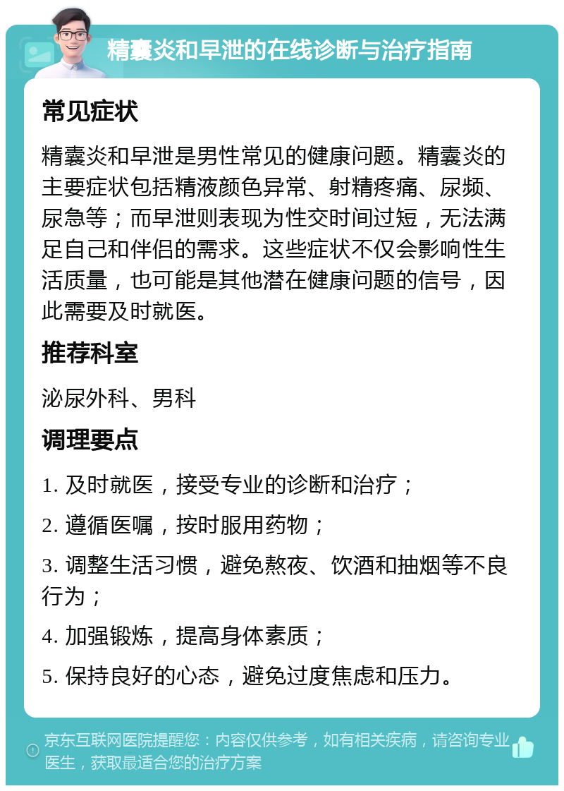 精囊炎和早泄的在线诊断与治疗指南 常见症状 精囊炎和早泄是男性常见的健康问题。精囊炎的主要症状包括精液颜色异常、射精疼痛、尿频、尿急等；而早泄则表现为性交时间过短，无法满足自己和伴侣的需求。这些症状不仅会影响性生活质量，也可能是其他潜在健康问题的信号，因此需要及时就医。 推荐科室 泌尿外科、男科 调理要点 1. 及时就医，接受专业的诊断和治疗； 2. 遵循医嘱，按时服用药物； 3. 调整生活习惯，避免熬夜、饮酒和抽烟等不良行为； 4. 加强锻炼，提高身体素质； 5. 保持良好的心态，避免过度焦虑和压力。