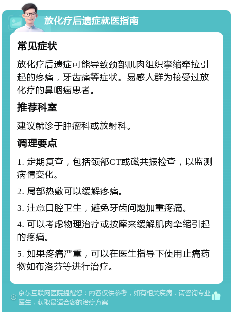 放化疗后遗症就医指南 常见症状 放化疗后遗症可能导致颈部肌肉组织挛缩牵拉引起的疼痛，牙齿痛等症状。易感人群为接受过放化疗的鼻咽癌患者。 推荐科室 建议就诊于肿瘤科或放射科。 调理要点 1. 定期复查，包括颈部CT或磁共振检查，以监测病情变化。 2. 局部热敷可以缓解疼痛。 3. 注意口腔卫生，避免牙齿问题加重疼痛。 4. 可以考虑物理治疗或按摩来缓解肌肉挛缩引起的疼痛。 5. 如果疼痛严重，可以在医生指导下使用止痛药物如布洛芬等进行治疗。