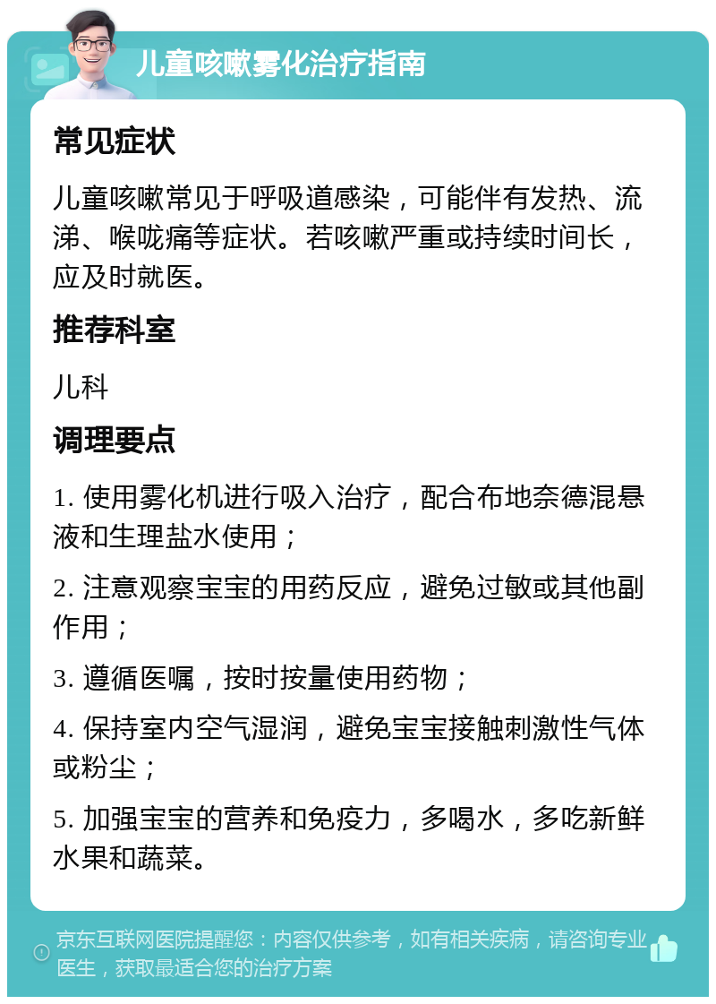 儿童咳嗽雾化治疗指南 常见症状 儿童咳嗽常见于呼吸道感染，可能伴有发热、流涕、喉咙痛等症状。若咳嗽严重或持续时间长，应及时就医。 推荐科室 儿科 调理要点 1. 使用雾化机进行吸入治疗，配合布地奈德混悬液和生理盐水使用； 2. 注意观察宝宝的用药反应，避免过敏或其他副作用； 3. 遵循医嘱，按时按量使用药物； 4. 保持室内空气湿润，避免宝宝接触刺激性气体或粉尘； 5. 加强宝宝的营养和免疫力，多喝水，多吃新鲜水果和蔬菜。