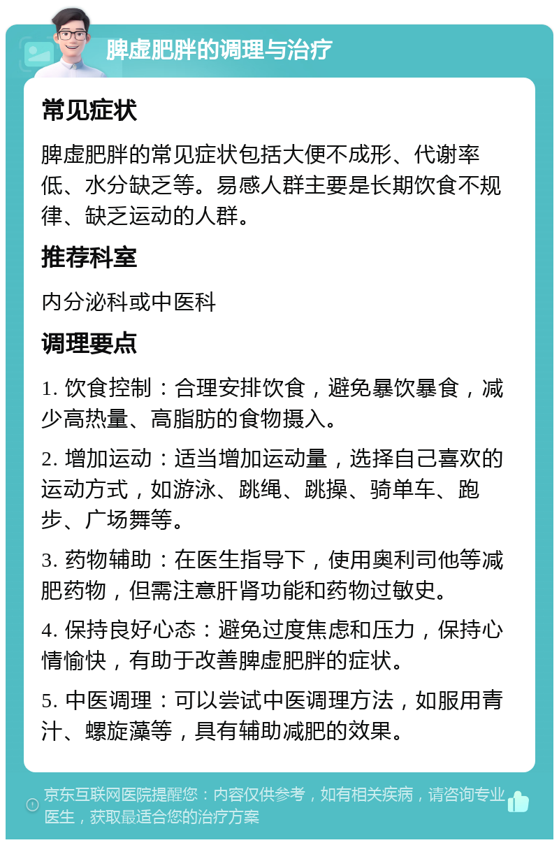 脾虚肥胖的调理与治疗 常见症状 脾虚肥胖的常见症状包括大便不成形、代谢率低、水分缺乏等。易感人群主要是长期饮食不规律、缺乏运动的人群。 推荐科室 内分泌科或中医科 调理要点 1. 饮食控制：合理安排饮食，避免暴饮暴食，减少高热量、高脂肪的食物摄入。 2. 增加运动：适当增加运动量，选择自己喜欢的运动方式，如游泳、跳绳、跳操、骑单车、跑步、广场舞等。 3. 药物辅助：在医生指导下，使用奥利司他等减肥药物，但需注意肝肾功能和药物过敏史。 4. 保持良好心态：避免过度焦虑和压力，保持心情愉快，有助于改善脾虚肥胖的症状。 5. 中医调理：可以尝试中医调理方法，如服用青汁、螺旋藻等，具有辅助减肥的效果。