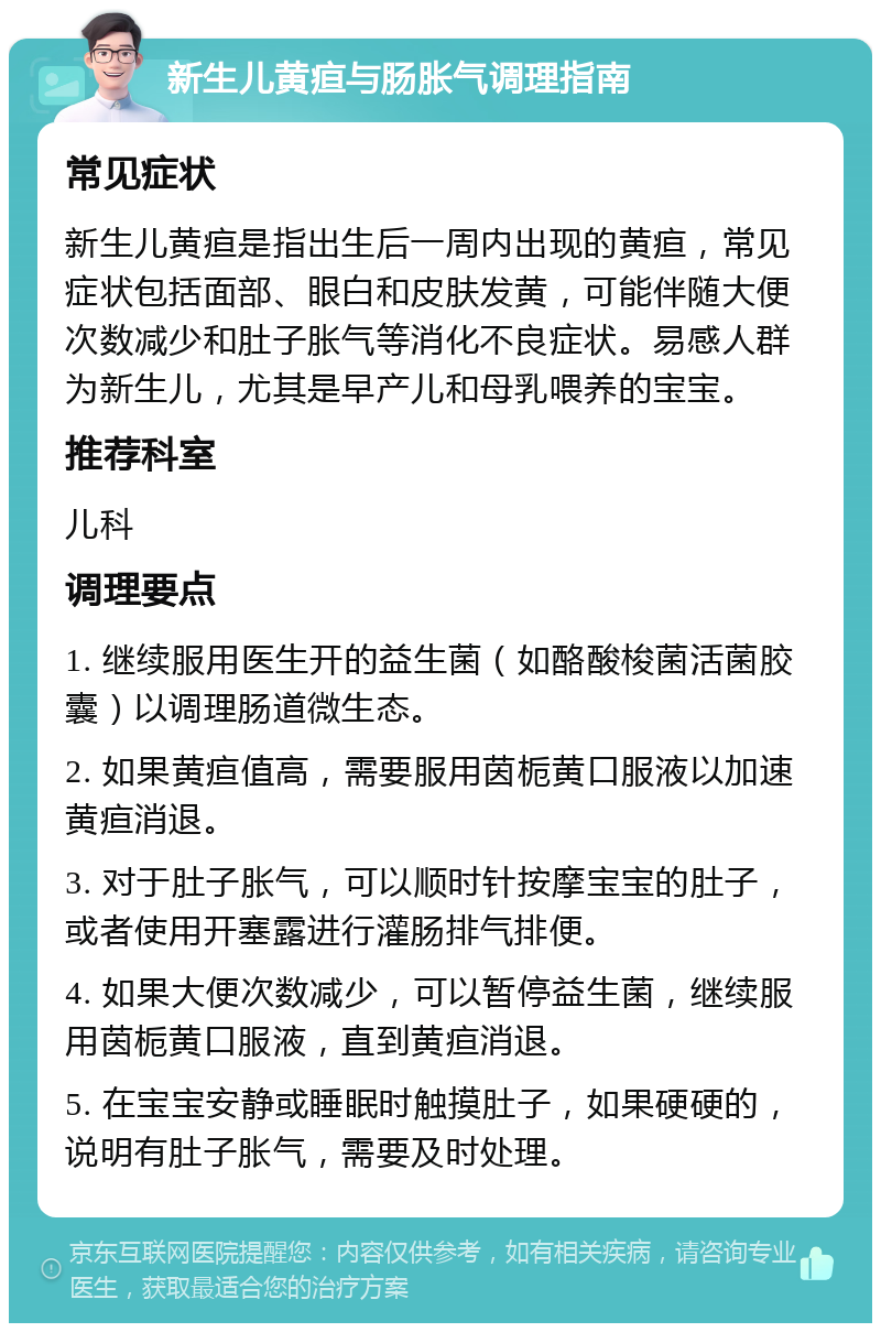 新生儿黄疸与肠胀气调理指南 常见症状 新生儿黄疸是指出生后一周内出现的黄疸，常见症状包括面部、眼白和皮肤发黄，可能伴随大便次数减少和肚子胀气等消化不良症状。易感人群为新生儿，尤其是早产儿和母乳喂养的宝宝。 推荐科室 儿科 调理要点 1. 继续服用医生开的益生菌（如酪酸梭菌活菌胶囊）以调理肠道微生态。 2. 如果黄疸值高，需要服用茵栀黄口服液以加速黄疸消退。 3. 对于肚子胀气，可以顺时针按摩宝宝的肚子，或者使用开塞露进行灌肠排气排便。 4. 如果大便次数减少，可以暂停益生菌，继续服用茵栀黄口服液，直到黄疸消退。 5. 在宝宝安静或睡眠时触摸肚子，如果硬硬的，说明有肚子胀气，需要及时处理。