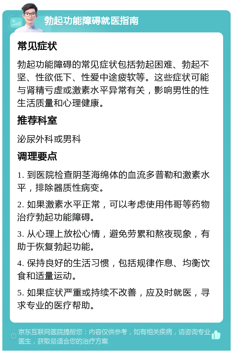 勃起功能障碍就医指南 常见症状 勃起功能障碍的常见症状包括勃起困难、勃起不坚、性欲低下、性爱中途疲软等。这些症状可能与肾精亏虚或激素水平异常有关，影响男性的性生活质量和心理健康。 推荐科室 泌尿外科或男科 调理要点 1. 到医院检查阴茎海绵体的血流多普勒和激素水平，排除器质性病变。 2. 如果激素水平正常，可以考虑使用伟哥等药物治疗勃起功能障碍。 3. 从心理上放松心情，避免劳累和熬夜现象，有助于恢复勃起功能。 4. 保持良好的生活习惯，包括规律作息、均衡饮食和适量运动。 5. 如果症状严重或持续不改善，应及时就医，寻求专业的医疗帮助。