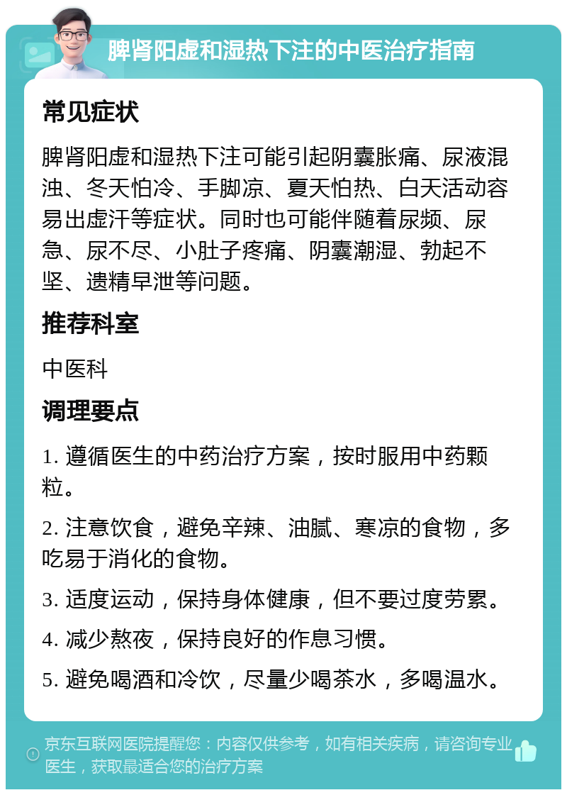 脾肾阳虚和湿热下注的中医治疗指南 常见症状 脾肾阳虚和湿热下注可能引起阴囊胀痛、尿液混浊、冬天怕冷、手脚凉、夏天怕热、白天活动容易出虚汗等症状。同时也可能伴随着尿频、尿急、尿不尽、小肚子疼痛、阴囊潮湿、勃起不坚、遗精早泄等问题。 推荐科室 中医科 调理要点 1. 遵循医生的中药治疗方案，按时服用中药颗粒。 2. 注意饮食，避免辛辣、油腻、寒凉的食物，多吃易于消化的食物。 3. 适度运动，保持身体健康，但不要过度劳累。 4. 减少熬夜，保持良好的作息习惯。 5. 避免喝酒和冷饮，尽量少喝茶水，多喝温水。