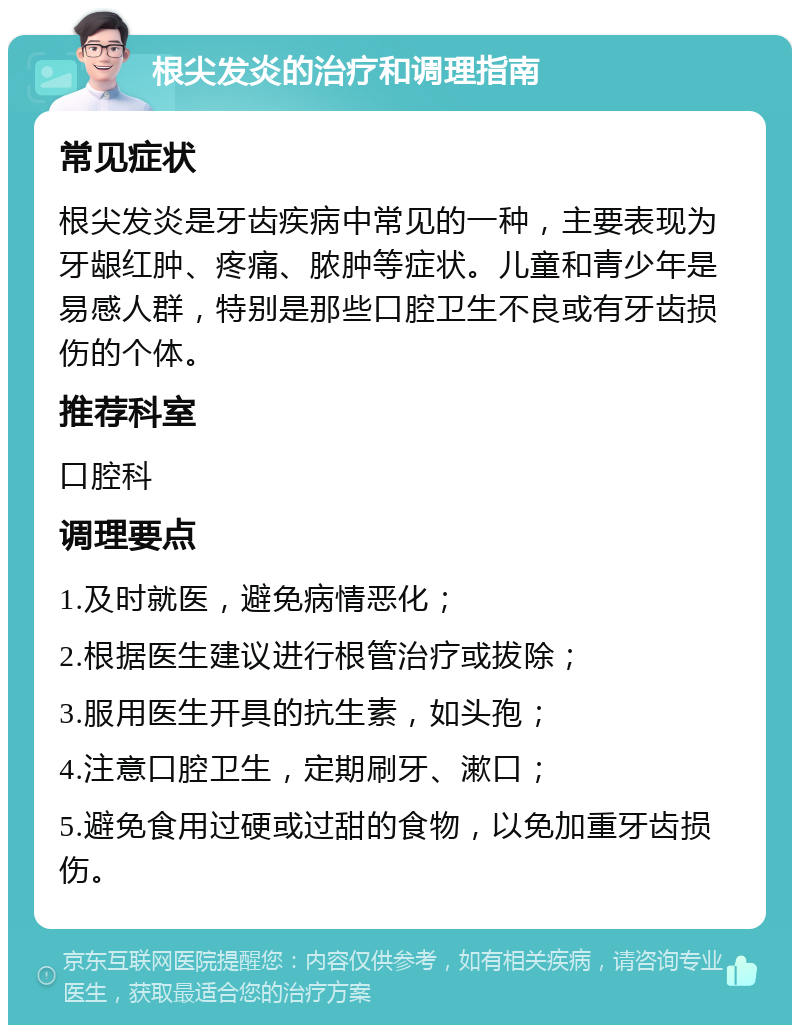 根尖发炎的治疗和调理指南 常见症状 根尖发炎是牙齿疾病中常见的一种，主要表现为牙龈红肿、疼痛、脓肿等症状。儿童和青少年是易感人群，特别是那些口腔卫生不良或有牙齿损伤的个体。 推荐科室 口腔科 调理要点 1.及时就医，避免病情恶化； 2.根据医生建议进行根管治疗或拔除； 3.服用医生开具的抗生素，如头孢； 4.注意口腔卫生，定期刷牙、漱口； 5.避免食用过硬或过甜的食物，以免加重牙齿损伤。