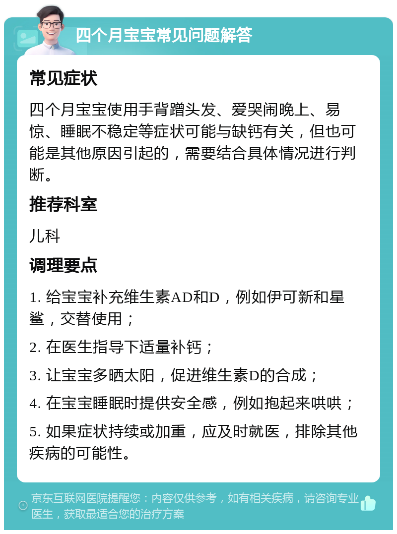 四个月宝宝常见问题解答 常见症状 四个月宝宝使用手背蹭头发、爱哭闹晚上、易惊、睡眠不稳定等症状可能与缺钙有关，但也可能是其他原因引起的，需要结合具体情况进行判断。 推荐科室 儿科 调理要点 1. 给宝宝补充维生素AD和D，例如伊可新和星鲨，交替使用； 2. 在医生指导下适量补钙； 3. 让宝宝多晒太阳，促进维生素D的合成； 4. 在宝宝睡眠时提供安全感，例如抱起来哄哄； 5. 如果症状持续或加重，应及时就医，排除其他疾病的可能性。