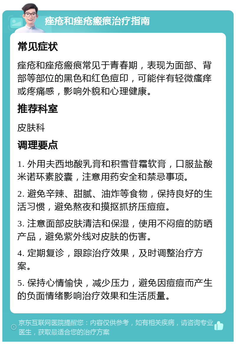 痤疮和痤疮瘢痕治疗指南 常见症状 痤疮和痤疮瘢痕常见于青春期，表现为面部、背部等部位的黑色和红色痘印，可能伴有轻微瘙痒或疼痛感，影响外貌和心理健康。 推荐科室 皮肤科 调理要点 1. 外用夫西地酸乳膏和积雪苷霜软膏，口服盐酸米诺环素胶囊，注意用药安全和禁忌事项。 2. 避免辛辣、甜腻、油炸等食物，保持良好的生活习惯，避免熬夜和摸抠抓挤压痘痘。 3. 注意面部皮肤清洁和保湿，使用不闷痘的防晒产品，避免紫外线对皮肤的伤害。 4. 定期复诊，跟踪治疗效果，及时调整治疗方案。 5. 保持心情愉快，减少压力，避免因痘痘而产生的负面情绪影响治疗效果和生活质量。