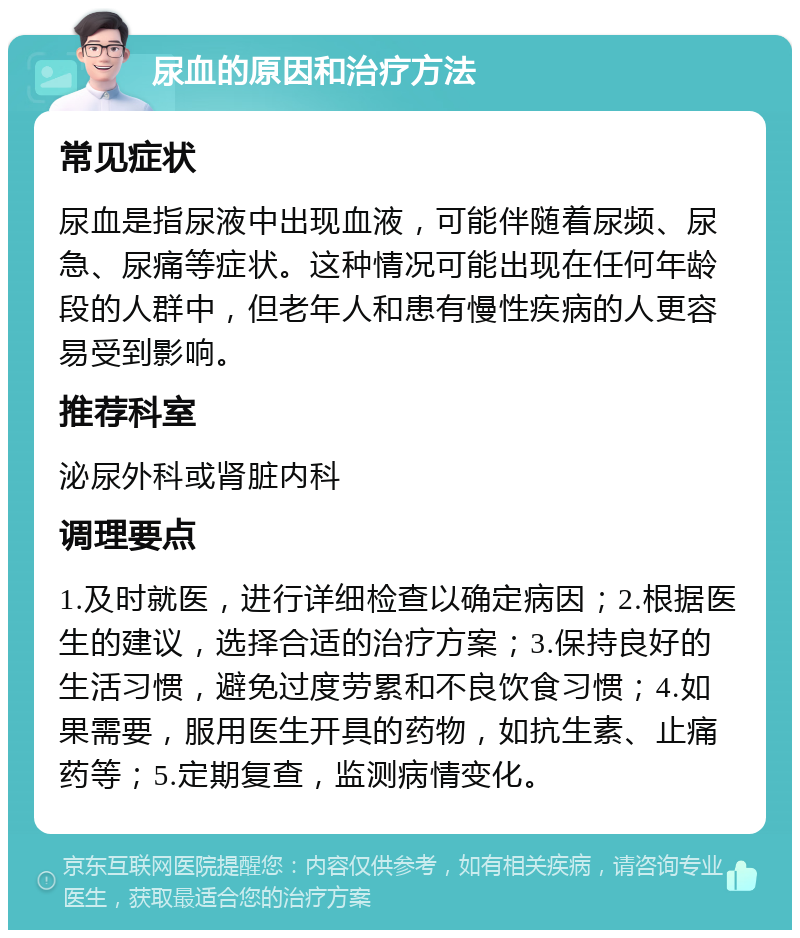 尿血的原因和治疗方法 常见症状 尿血是指尿液中出现血液，可能伴随着尿频、尿急、尿痛等症状。这种情况可能出现在任何年龄段的人群中，但老年人和患有慢性疾病的人更容易受到影响。 推荐科室 泌尿外科或肾脏内科 调理要点 1.及时就医，进行详细检查以确定病因；2.根据医生的建议，选择合适的治疗方案；3.保持良好的生活习惯，避免过度劳累和不良饮食习惯；4.如果需要，服用医生开具的药物，如抗生素、止痛药等；5.定期复查，监测病情变化。