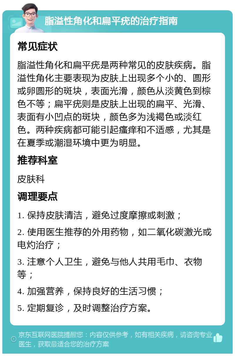 脂溢性角化和扁平疣的治疗指南 常见症状 脂溢性角化和扁平疣是两种常见的皮肤疾病。脂溢性角化主要表现为皮肤上出现多个小的、圆形或卵圆形的斑块，表面光滑，颜色从淡黄色到棕色不等；扁平疣则是皮肤上出现的扁平、光滑、表面有小凹点的斑块，颜色多为浅褐色或淡红色。两种疾病都可能引起瘙痒和不适感，尤其是在夏季或潮湿环境中更为明显。 推荐科室 皮肤科 调理要点 1. 保持皮肤清洁，避免过度摩擦或刺激； 2. 使用医生推荐的外用药物，如二氧化碳激光或电灼治疗； 3. 注意个人卫生，避免与他人共用毛巾、衣物等； 4. 加强营养，保持良好的生活习惯； 5. 定期复诊，及时调整治疗方案。