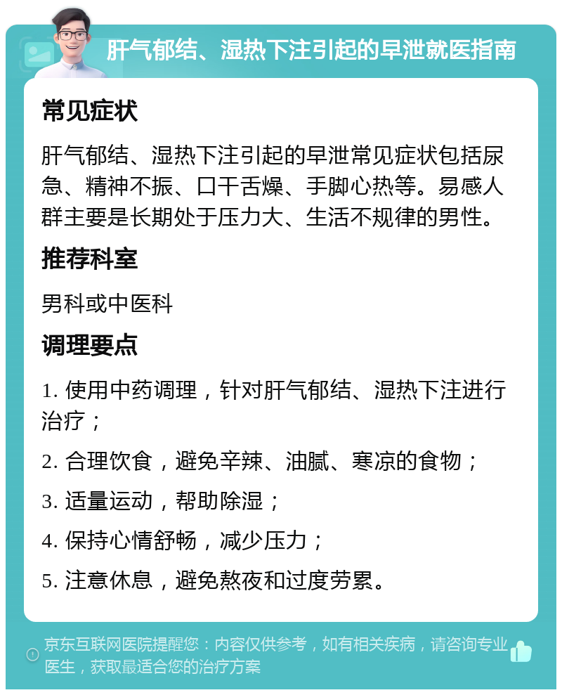 肝气郁结、湿热下注引起的早泄就医指南 常见症状 肝气郁结、湿热下注引起的早泄常见症状包括尿急、精神不振、口干舌燥、手脚心热等。易感人群主要是长期处于压力大、生活不规律的男性。 推荐科室 男科或中医科 调理要点 1. 使用中药调理，针对肝气郁结、湿热下注进行治疗； 2. 合理饮食，避免辛辣、油腻、寒凉的食物； 3. 适量运动，帮助除湿； 4. 保持心情舒畅，减少压力； 5. 注意休息，避免熬夜和过度劳累。