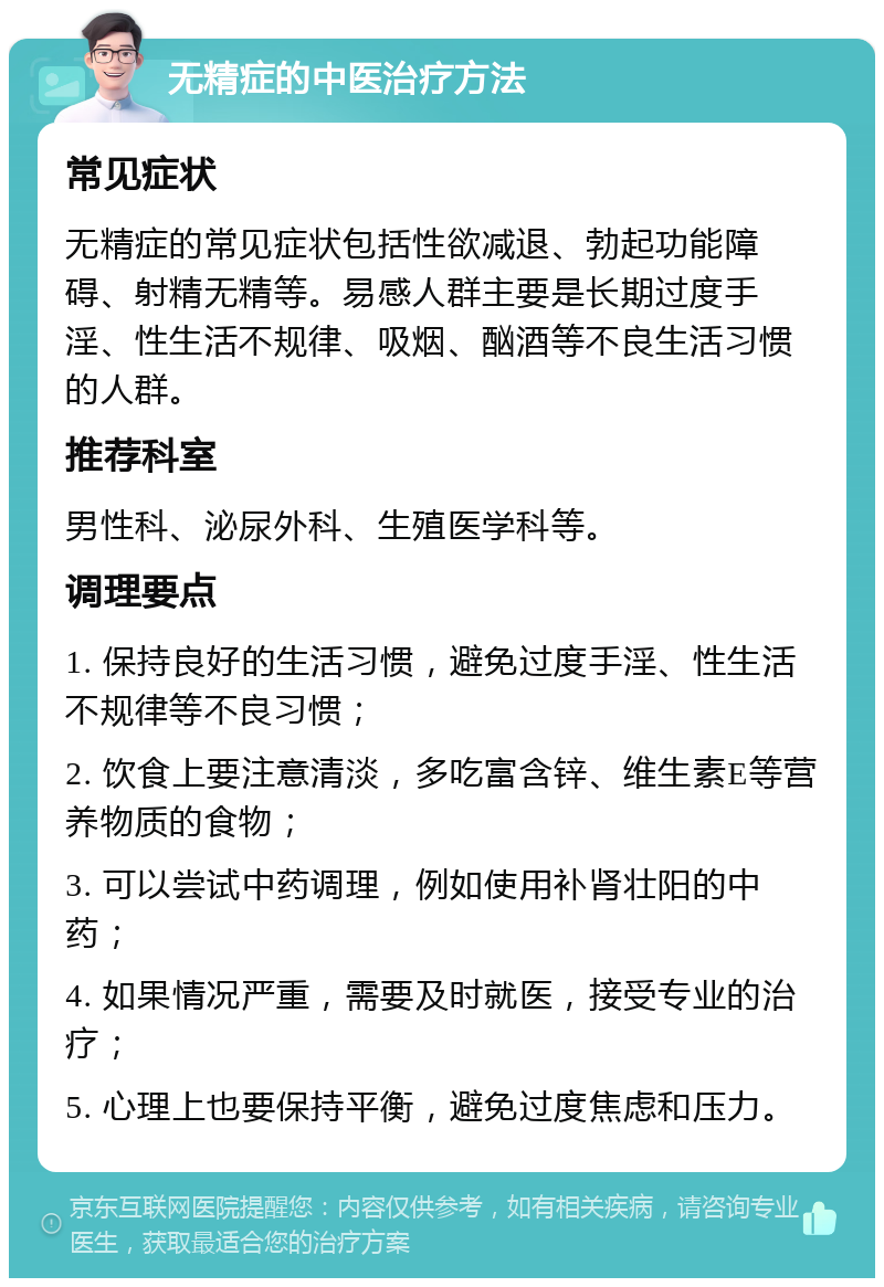 无精症的中医治疗方法 常见症状 无精症的常见症状包括性欲减退、勃起功能障碍、射精无精等。易感人群主要是长期过度手淫、性生活不规律、吸烟、酗酒等不良生活习惯的人群。 推荐科室 男性科、泌尿外科、生殖医学科等。 调理要点 1. 保持良好的生活习惯，避免过度手淫、性生活不规律等不良习惯； 2. 饮食上要注意清淡，多吃富含锌、维生素E等营养物质的食物； 3. 可以尝试中药调理，例如使用补肾壮阳的中药； 4. 如果情况严重，需要及时就医，接受专业的治疗； 5. 心理上也要保持平衡，避免过度焦虑和压力。