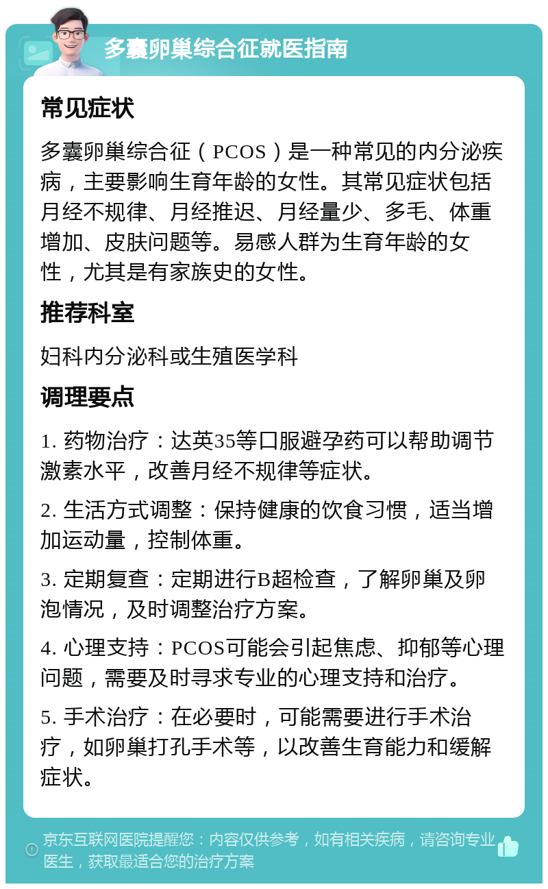 多囊卵巢综合征就医指南 常见症状 多囊卵巢综合征（PCOS）是一种常见的内分泌疾病，主要影响生育年龄的女性。其常见症状包括月经不规律、月经推迟、月经量少、多毛、体重增加、皮肤问题等。易感人群为生育年龄的女性，尤其是有家族史的女性。 推荐科室 妇科内分泌科或生殖医学科 调理要点 1. 药物治疗：达英35等口服避孕药可以帮助调节激素水平，改善月经不规律等症状。 2. 生活方式调整：保持健康的饮食习惯，适当增加运动量，控制体重。 3. 定期复查：定期进行B超检查，了解卵巢及卵泡情况，及时调整治疗方案。 4. 心理支持：PCOS可能会引起焦虑、抑郁等心理问题，需要及时寻求专业的心理支持和治疗。 5. 手术治疗：在必要时，可能需要进行手术治疗，如卵巢打孔手术等，以改善生育能力和缓解症状。